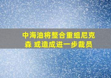 中海油将整合重组尼克森 或造成进一步裁员